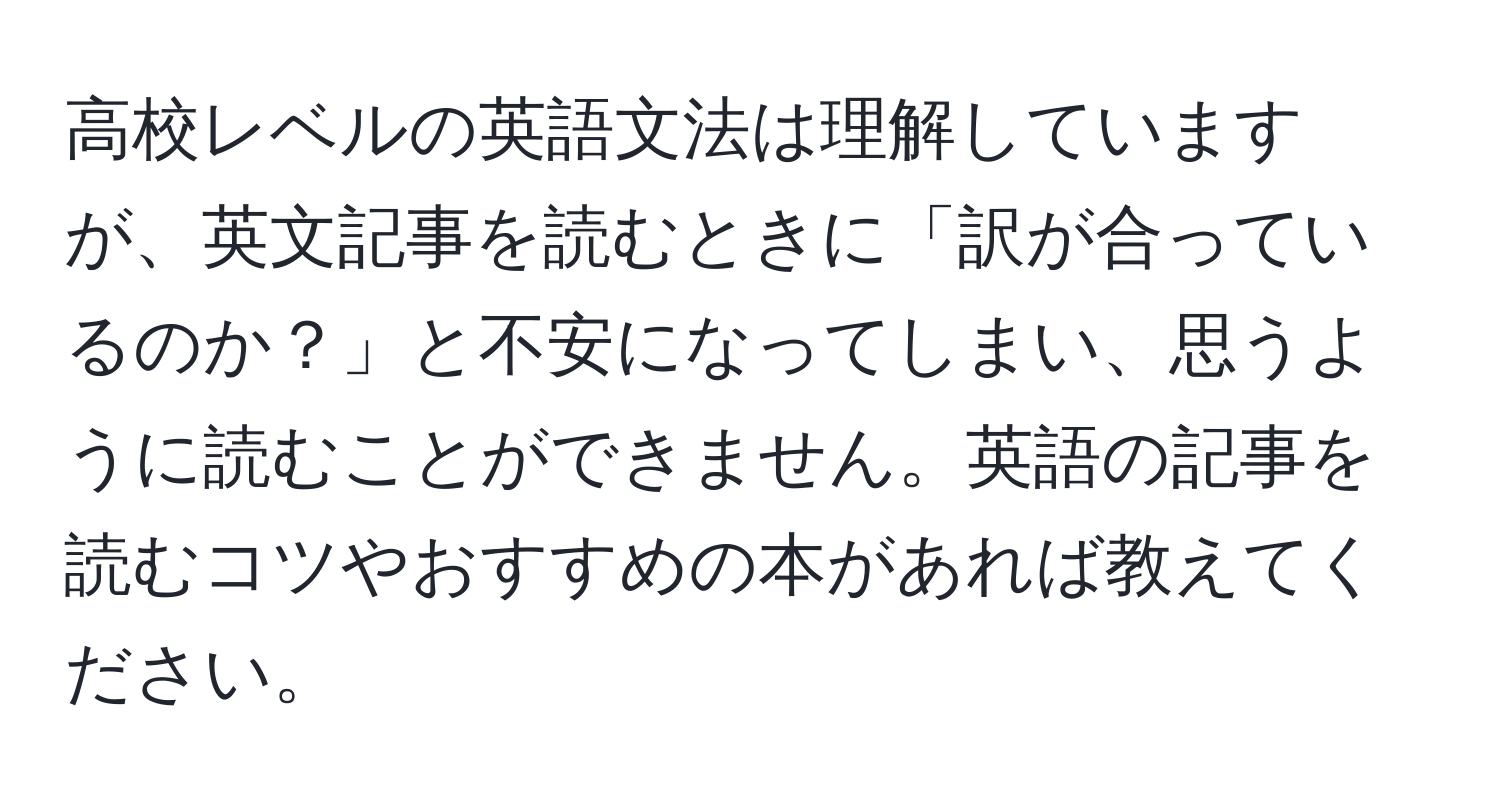 高校レベルの英語文法は理解していますが、英文記事を読むときに「訳が合っているのか？」と不安になってしまい、思うように読むことができません。英語の記事を読むコツやおすすめの本があれば教えてください。