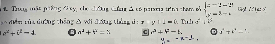 Trong mặt phẳng Oxy, cho đường thắng △ c6 phương trình tham số beginarrayl x=2+2t y=3+tendarray.. Gọi M(a;b)
iao điểm của đường thẳng △ với đường thẳng d : x+y+1=0. Tính a^2+b^2.
a^2+b^2=4.
B a^2+b^2=3.
C a^2+b^2=5. D a^2+b^2=1.