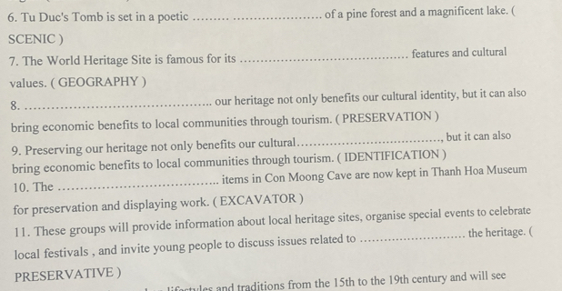 Tu Duc's Tomb is set in a poetic _of a pine forest and a magnificent lake. ( 
SCENIC ) 
7. The World Heritage Site is famous for its _features and cultural 
values. ( GEOGRAPHY ) 
8._ 
our heritage not only benefits our cultural identity, but it can also 
bring economic benefits to local communities through tourism. ( PRESERVATION ) 
9. Preserving our heritage not only benefits our cultural_ , but it can also 
bring economic benefits to local communities through tourism. ( IDENTIFICATION ) 
10. The _items in Con Moong Cave are now kept in Thanh Hoa Museum 
for preservation and displaying work. ( EXCAVATOR ) 
11. These groups will provide information about local heritage sites, organise special events to celebrate 
local festivals , and invite young people to discuss issues related to _the heritage. ( 
PRESERVATIVE ) 
rtyles and traditions from the 15th to the 19th century and will see