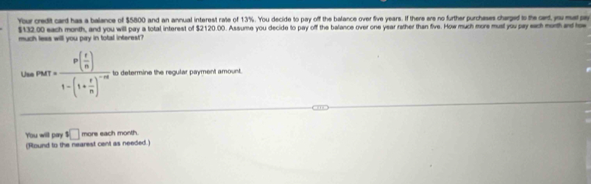 Your credit card has a balance of $5800 and an annual interest rate of 13%. You decide to pay off the balance over five years. If there are no further purchases charged to the card, you mat py
$132.00 each month, and you will pay a total interest of $2120.00. Assume you decide to pay off the balance over one year rather than five. How much more must you pay each morth and how 
much less will you pay in total interest? 
Us rarr=frac p( r/n )1-(1+ r/n )^-nt to determine the regular payment amount. 
You will pay $□ more each month. 
(Round to the nearest cent as needed.)