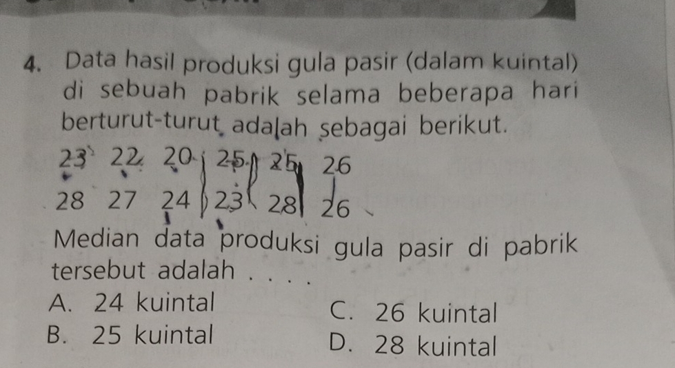 Data hasil produksi gula pasir (dalam kuintal)
di sebuah pabrik selama beberapa hari
berturut-turut adalah sebagai berikut.
23 22 20 25 25 26
28 27 24 23 28 26
Median data produksi gula pasir di pabrik
tersebut adalah .
A. 24 kuintal C. 26 kuintal
B. 25 kuintal D. 28 kuintal