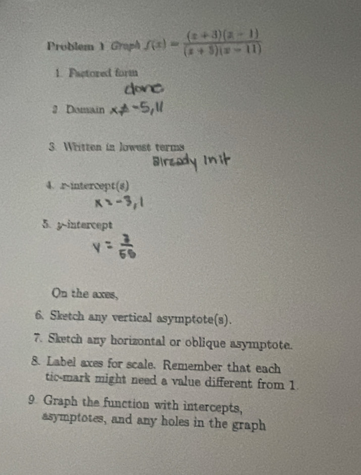 Problem 1 Graph f(x)= ((x+3)(x-1))/(x+5)(x-11) 
1. Factored form 
2 Domain 
3. Written in lowest terms 
4. .r-intercept(s) 
5 y-intercept 
On the axes, 
6. Sketch any vertical asymptote(s). 
7. Sketch any horizontal or oblique asymptote. 
8. Label axes for scale. Remember that each 
tic-mark might need a value different from 1. 
9 Graph the function with intercepts, 
asymptotes, and any holes in the graph