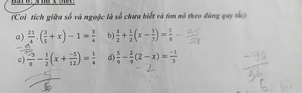 Ba 6： )im x Biet:
(Coi tích giữa số và ngoặc là số chưa biết và tìm nó theo đúng quy tắc)
a)  21/4 .( 3/5 +x)-1= 3/4  b)  3/2 + 1/2 (x- 1/7 )= 5/8 
c)  (-3)/8 - 1/2 (x+ (-5)/12 )= 1/4  d)  5/9 - 2/9 (2-x)= (-1)/3 