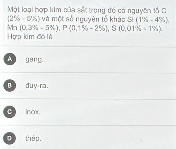 Một loại hợp kim của sắt trong đó có nguyên tố C
(2% - 5%) và một số nguyên tố khác Si (1% -4% ), 
Mr 7 (0,3% -5% ), P(0,1% -2% ), S(0,01% =1% ). 
Hợp kim đó là
A gang.
B đuy-ra.
C inox.
D thép.