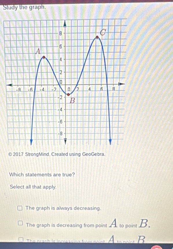 Study the graph.
© 2017 StrongMind. Created using GeoGebra.
Which statements are true?
Select all that apply.
The graph is always decreasing.
The graph is decreasing from point A to point B.
The granh is increasing from no A nn B