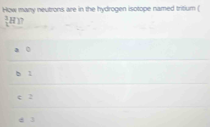 How many neutrons are in the hydrogen isotope named tritium (
(_L)^3H)
1
c 2
d 3