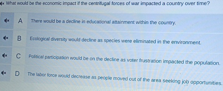 What would be the economic impact if the centrifugal forces of war impacted a country over time?
A There would be a decline in educational attainment within the country.
B Ecological diversity would decline as species were eliminated in the environment.
Political participation would be on the decline as voter frustration impacted the population.
The labor force would decrease as people moved out of the area seeking job opportunities.