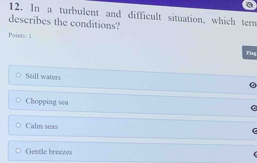 In a turbulent and difficult situation, which tern
describes the conditions?
Points: 1
Flag
Still waters
Chopping sea
Calm seas
Gentle breezes