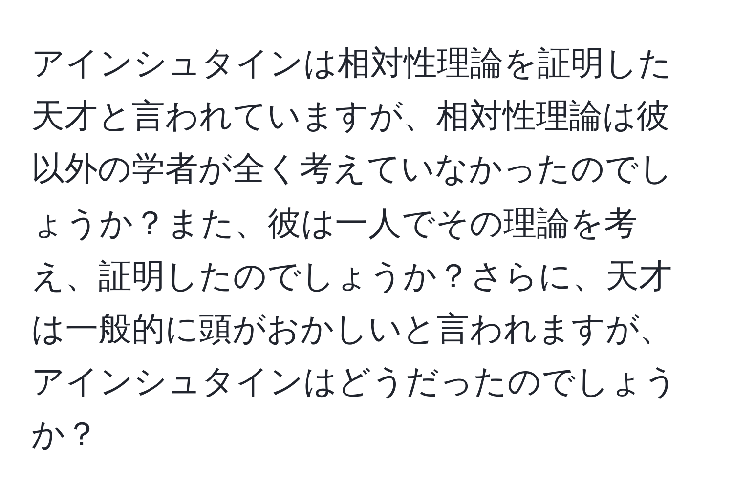 アインシュタインは相対性理論を証明した天才と言われていますが、相対性理論は彼以外の学者が全く考えていなかったのでしょうか？また、彼は一人でその理論を考え、証明したのでしょうか？さらに、天才は一般的に頭がおかしいと言われますが、アインシュタインはどうだったのでしょうか？