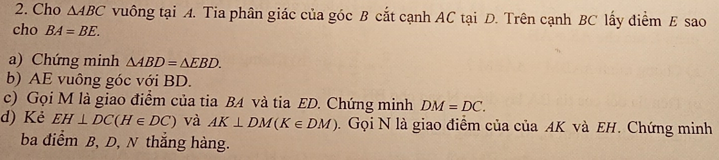 Cho △ ABC vuông tại A. Tia phân giác của góc B cắt cạnh AC tại D. Trên cạnh BC lấy điểm E sao 
cho BA=BE. 
a) Chứng minh △ ABD=△ EBD. 
b) AE vuông góc với BD. 
c) Gọi M là giao điểm của tia B4 và tia ED. Chứng minh DM=DC. 
d) Kẻ EH⊥ DC(H∈ DC) và AK⊥ DM(K∈ DM). Gọi N là giao điểm của của AK và EH. Chứng minh 
ba điểm B, D, N thắng hàng.