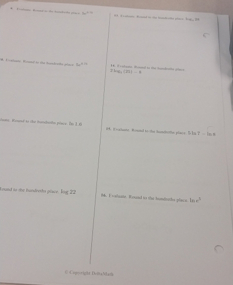 Evshuare. Round to the hundreths place 5w^(12) 13. Evaluate. Roued to the hundreths place. log _42
6. Evaluare. Round to the hundreths place 5x^(11) 7o 14, Evaluate. Round to the hundreths place 2log _5(25)-8
luate. Round to the hundreths place. In 1.6 15, Evaluate. Round to the hundreths place. 5 In 7-ln 8
Round to the hundreths place. log 22 16. Evaluate, Round to the hundreths place. ln e^5
© Copyright DeltaMath