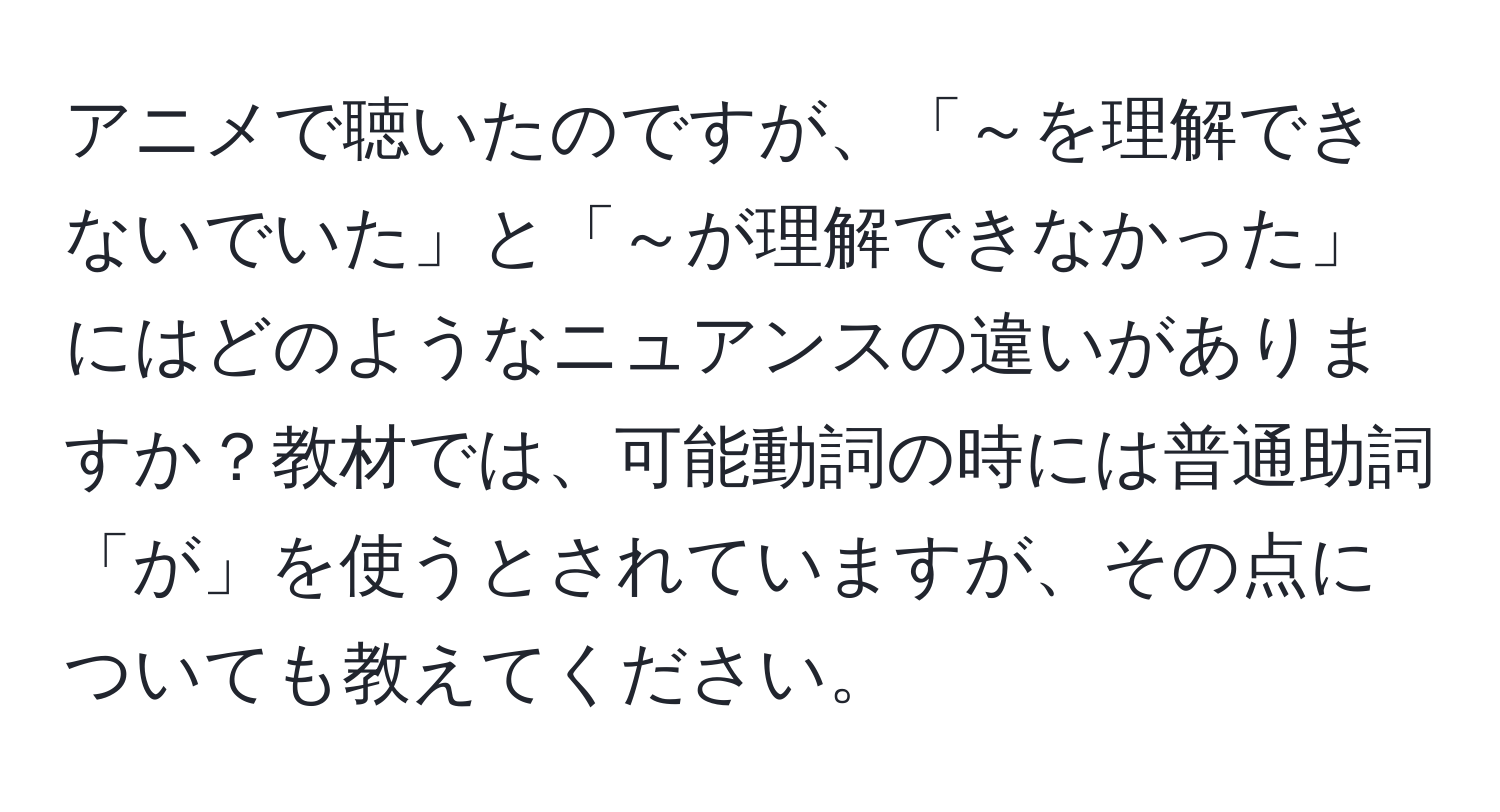 アニメで聴いたのですが、「～を理解できないでいた」と「～が理解できなかった」にはどのようなニュアンスの違いがありますか？教材では、可能動詞の時には普通助詞「が」を使うとされていますが、その点についても教えてください。