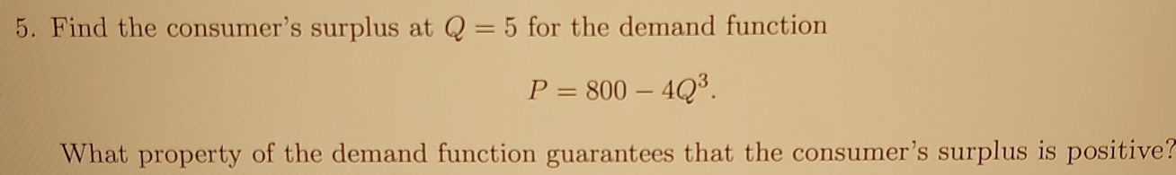 Find the consumer's surplus at Q=5 for the demand function
P=800-4Q^3. 
What property of the demand function guarantees that the consumer's surplus is positive?