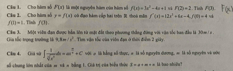 Cho hàm số F(x) là một nguyên hàm của hàm số f(x)=3x^2-4x+1 và F(2)=2. Tinh F(3). 
Câu 2. Cho hàm số y=f(x) có đạo hàm cấp hai trên R thoả mãn f''(x)=12x^2+6x-4, f(0)=4 và
f(1)=1. Tinh f(3). 
Câu 3. Một viên đạn được bắn lên từ mặt đất theo phương thẳng đứng với vận tốc ban đầu là 30m / s. 
Gia tốc trọng trường là 9, 8m/s^2. Tìm vận tốc của viên đạn ở thời điểm 2 giây. 
Câu 4. Giả sử ∈t  1/sqrt[3](x^5) dx=ax^(frac m)n+C với # là hằng số thực, # là số nguyên dương, m là số nguyên và ước 
số chung lớn nhất của m và n bằng 1. Giá trị của biểu thức S=a+m+n là bao nhiêu?