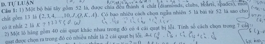 d. tự luận
(a,b)
Câu 1: 1) Một bộ bài tây gồm 52 lá, được chia đều thành 4 chất (diamonds, clubs, hearts, spades), môi
chất gồm 13 lá (2,3,4,...,10,J,Q,K,A). Có bạo nhiêu cách chọn ngẫu nhiên 5 lá bài từ 52 lá sao cho
có ít nhất 2 lá K ?
2) Một lô hàng gồm 40 cái quạt khác nhau trong đó có 4 cái quạt bị lỗi. Tính số cách chọn trong 7 cáy
quạt được chọn ra trong đó có nhiều nhất là 2 cái quạt bị lỗi.
x-y-2=0