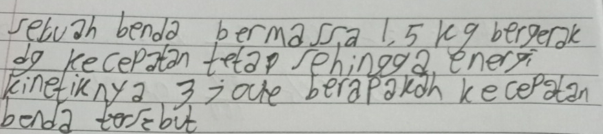 seluah benda bermasia 1, 5 kq bergerak 
do kecepaton telap sehingg2. enerxi 
kinetinny a 3 =oue berapakoh kecepatan 
benda terebut