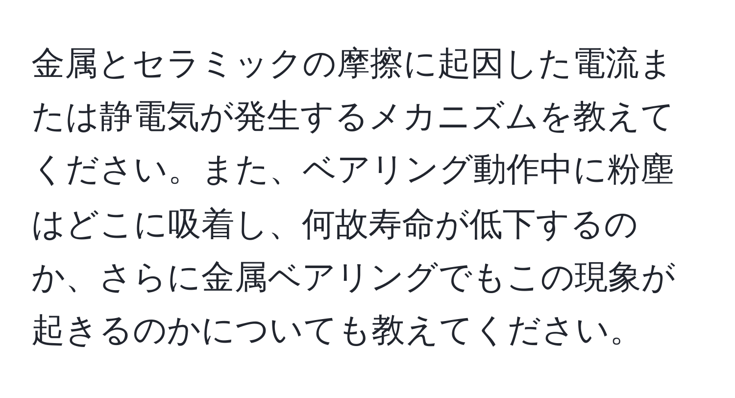 金属とセラミックの摩擦に起因した電流または静電気が発生するメカニズムを教えてください。また、ベアリング動作中に粉塵はどこに吸着し、何故寿命が低下するのか、さらに金属ベアリングでもこの現象が起きるのかについても教えてください。