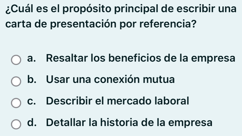 ¿Cuál es el propósito principal de escribir una
carta de presentación por referencia?
a. Resaltar los beneficios de la empresa
b. Usar una conexión mutua
c. Describir el mercado laboral
d. Detallar la historia de la empresa