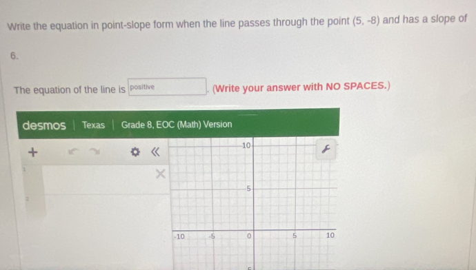 Write the equation in point-slope form when the line passes through the point (5,-8) and has a slope of
6. 
The equation of the line is positive . (Write your answer with NO SPACES.) 
desmos Texas Grade 8, EOC (Math) Version 
+ 
1 
r