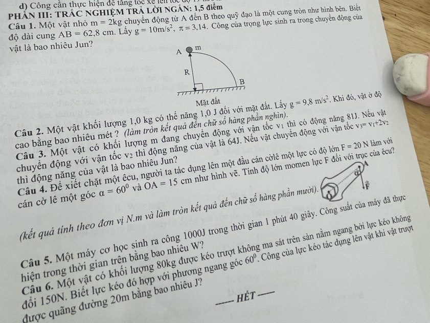 Công cần thực hiện để tảng lốc xề lên lệ u,
PHẢN III: TRÁC NGHIỆM TRẢ LỜI NGÁN: 1,5 điễm chuyển động từ A đến B theo quỹ đạo là một cung tròn như hình bên. Biết
Câu 1. Một vật nhỏ m=2kg g=10m/s^2,π =3,14. Công của trọng lực sinh ra trong chuyển động của
độ dài cung AB=62,8cm. Lấy
vật là bao nhiêu Jun?
Câu 2. Một vật khối lượng 1,0 kg có thế năng 1,0 J đối với mặt đất. Lấy g=9,8m/s^2. Khi đó, vật ở độ
cao bằng bao nhiêu mét ? (làm tròn kết quả đễn chữ số hàng phần nghìn).
Câu 3. Một vật có khối lượng m đang chuyền động với vận tốc vị thì có động năng 81J. Nếu vật
chuyển động với vận tốc V_2 thì động năng của vật là 64J. Nếu vật chuyển động với vận tốc v_3=v_1+2v_2
Câu 4. Để xiết chặt một êcu, người ta tác dụng lên một đầu cán cờlê một lực có độ lớn F=20N làm với
thì động năng của vật là bao nhiêu Jun?
A
a
cán cờ lê một góc alpha =60° và OA=15cm như hình vẽ. Tính độ lớn momen lực F đối với trục của êcu?
(kết quả tính theo đơn vị N.m và làm tròn kết quả đến chữ số hàng phần mười). É
Câu 5. Một máy cơ học sinh ra công 1000J trong thời gian 1 phút 40 giây. Công suất của máy đã thực
Câu 6. Một vật có khối lượng 80kg được kéo trượt không ma sát trên sàn nằm ngang bởi lực kéo không
thiện trong thời gian trện bằng bao nhiêu W?
đổi 150N. Biết lực kéo đó hợp với phương ngang góc 60° _:  Công của lực kéo tác dụng lên vật khi vật trượt
HÉt
được quãng đường 20m bằng bao nhiêu J?