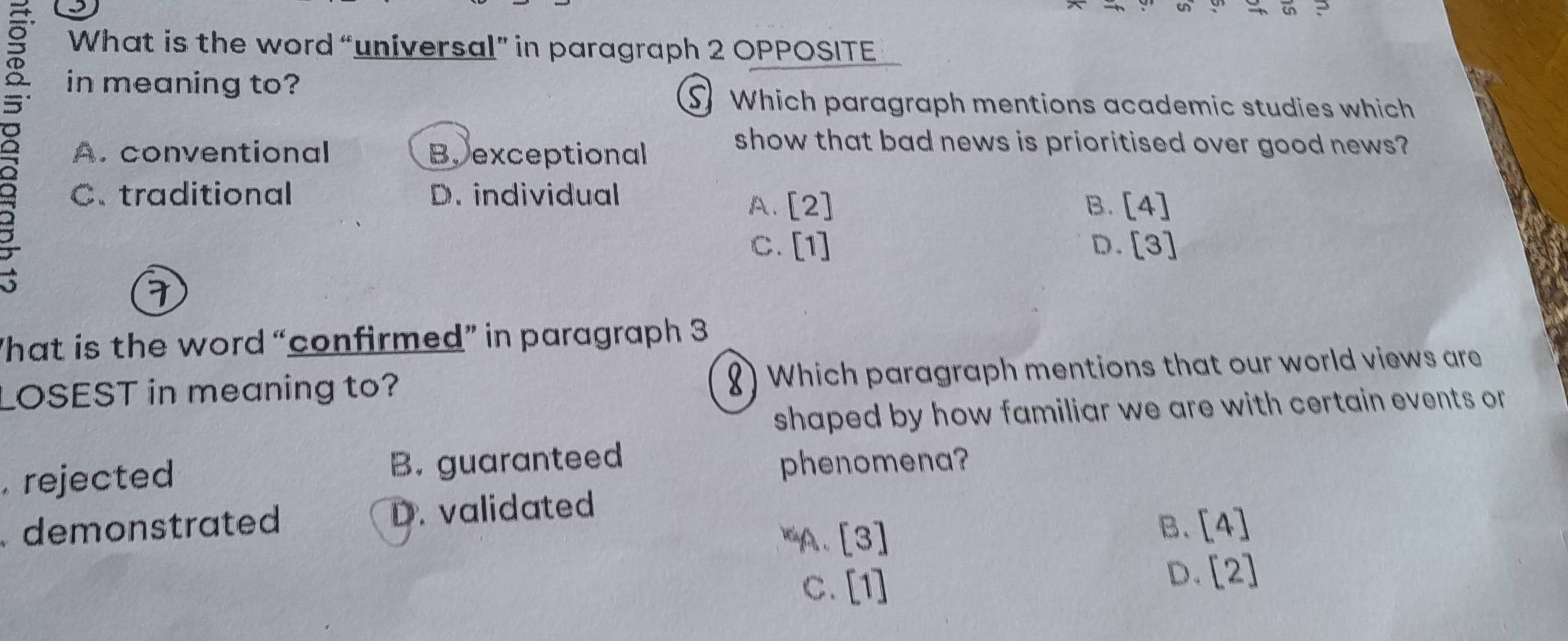 in ?
What is the word “universal” in paragraph 2 OPPOSITE
in meaning to?
S Which paragraph mentions academic studies which
A. conventional B.exceptional
show that bad news is prioritised over good news?
C.traditional D. individual
A. [2] B. [4]
C. [1] D. [3]
hat is the word “confirmed” in paragraph 3
LOSEST in meaning to? ) Which paragraph mentions that our world views are
shaped by how familiar we are with certain events or
. rejected B. guaranteed phenomena?
demonstrated D. validated
xaA 、 [3]
B. [4]
C. [1]
D. [2]