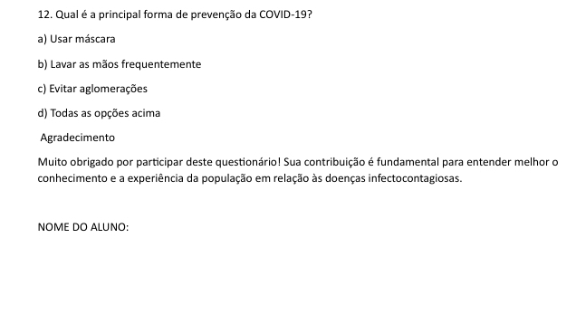 Qual é a principal forma de prevenção da COVID-19?
a) Usar máscara
b) Lavar as mãos frequentemente
c) Evitar aglomerações
d) Todas as opções acima
Agradecimento
Muito obrigado por participar deste questionário! Sua contribuição é fundamental para entender melhor o
conhecimento e a experiência da população em relação às doenças infectocontagiosas.
NOME DO ALUNO: