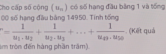 Cho cấp số cộng (u_n) có số hạng đầu bằng 1 và tổng 
00 số hạng đầu bằng 14950. Tính tổng
r=frac 1u_1· u_2+frac 1u_2· u_3+...+frac 1u_49· u_50. (Kết quả 
tàm tròn đến hàng phần trăm).