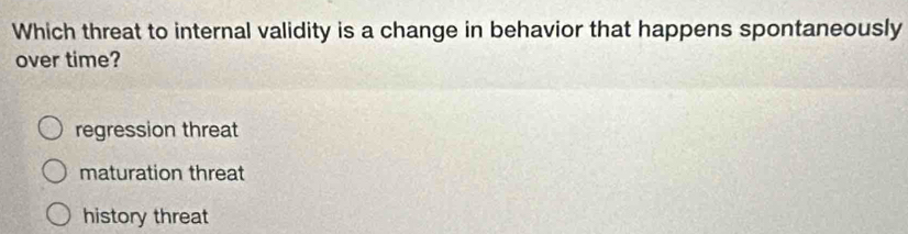 Which threat to internal validity is a change in behavior that happens spontaneously
over time?
regression threat
maturation threat
history threat