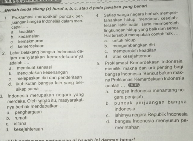 murpengetamc 
Berilah tanda silang (x) huruf a, b, c, atau d pada jawaban yang benar!
1. Proklamasi merupakan puncak per- 4. Setiap warga negara berhak memper-
juangan bangsa Indonesia dalam men- tahankan hidup, mendapat kesejah-
capai .. teraan lahir batin, serta memperoleh
a. keadilan
b. kedamaian lingkungan hidup yang baik dan sehat.
Hal tersebut merupakan contoh hak ...
c. kemakmuran a. untuk hidup
d. kemerdekaan b. mengembangkan diri
2. Latar belakang bangsa Indonesia da- c. memperoleh keadilan
Iam menyatakan kemerdekaannya d. atas kesejahteraan
adalah ....
a. membuat sensasi 5. Proklamasi Kemerdekaan Indonesia
b. menciptakan kesenangan memiliki makna dan arti penting bagi
c. melepaskan diri dari penderitaan bangsa Indonesia. Berikut bukan mak-
d. ikut-ikutan bangsa lain yang ber- adalah na Proklamasi Kemerdekaan Indonesia
sikap sama .. HOTS
3. Indonesia merupakan negara yang a. bangsa Indonesia menantang ne-
merdeka. Oleh sebab itu, masyarakat- gara penjajah
nya berhak mendapatkan .... b. puncak perjuangan bangsa
a. penghargaan Indonesia
b. rumah c. lahirnya negara Republik Indonesia
c. istana d. bangsa Indonesia menyusun pe-
d. kesejahteraan merintahan
i b a w a h in i d en gan b e n ar