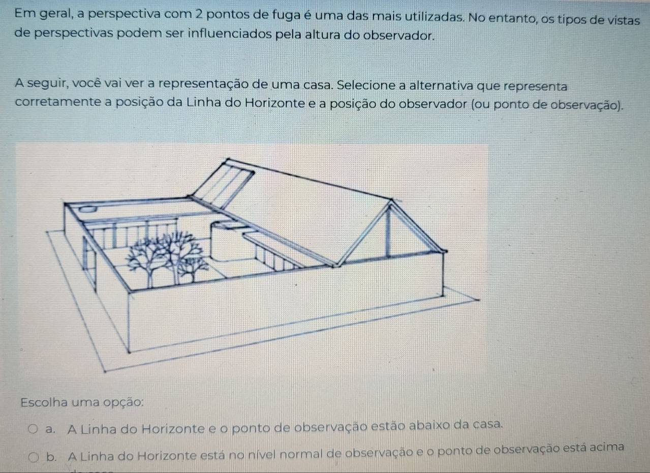 Em geral, a perspectiva com 2 pontos de fuga é uma das mais utilizadas. No entanto, os tipos de vistas
de perspectivas podem ser influenciados pela altura do observador.
A seguir, você vai ver a representação de uma casa. Selecione a alternativa que representa
corretamente a posição da Linha do Horizonte e a posição do observador (ou ponto de observação).
Escolha uma opção:
a. A Linha do Horizonte e o ponto de observação estão abaixo da casa.
b. A Linha do Horizonte está no nível normal de observação e o ponto de observação está acima