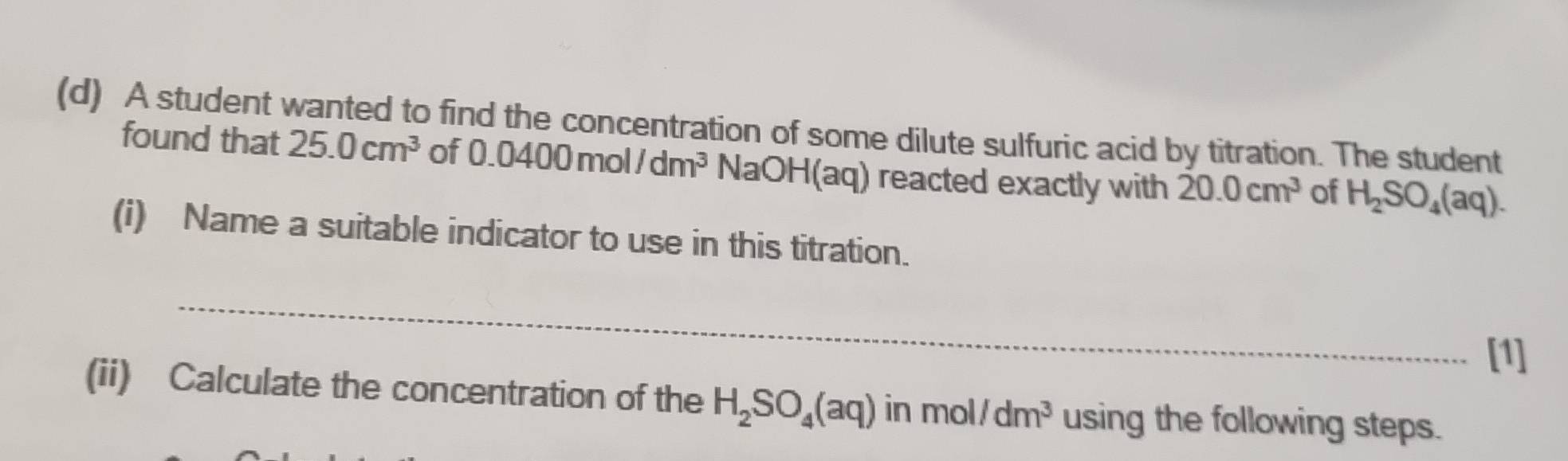 A student wanted to find the concentration of some dilute sulfuric acid by titration. The student 
found that 25.0cm^3 of 0.0400mol/dm^3 sqrt(aOH)(aq) reacted exactly with 20.0cm^3 of H_2SO_4(aq). 
(i) Name a suitable indicator to use in this titration. 
_ 
[1] 
(ii) Calculate the concentration of the H_2SO_4(aq) in mol /dm^3 using the following steps.