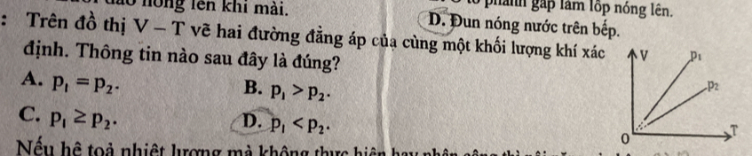 ann  gấp lâm lốp nóng lên.
ào nồng lên khi mài. D. Đun nóng nước trên bếp.
: Trên đồ thị V-T * vẽ hai đường đằng áp của cùng một khối lượng khí xác
định. Thông tin nào sau đây là đúng?
A. p_1=p_2.
B. p_1>p_2.
C. p_1≥ p_2. D. p_1
Nếu hệ toả nhiệt lượng mà không thực hiệ