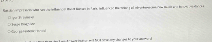 (3 61 3
Russian impresario who ran the influential Ballet Russes in Paris; influenced the writing of adventuresome new music and innovative dances.
Igor Stravinsky
Serge Diaghilev
George Frideric Handel
the Save Answer button will NOT save any changes to your answers!