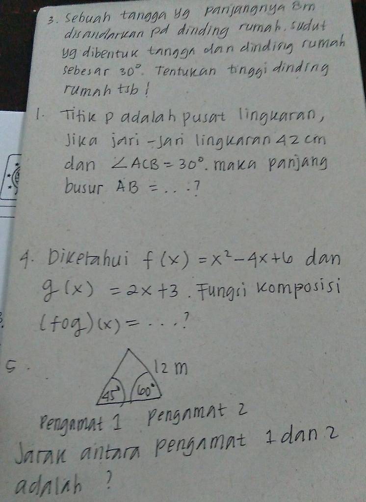 Sebuah tangga 49 panjangnya im
disandnruan pd dinding runah, sudut
yg dibentur tanggn dan dinding rumah
sebesar 30° Tentukan tinggidinding
rumnh tsb!
1. Titik p adalah pusat linguaran,
Jika jari-san linguaran 4z cm
dan ∠ ACB=30°. maka panjang
busur AB= ...
4. Dikerahui f(x)=x^2-4x+6 dan
g(x)=2x+3. Fungsi ccomposisi
(fog)(x)=·s 1
S
Pengamat 1 pengnmnt 2
Jaran antura pengnmat I dan?
addish?