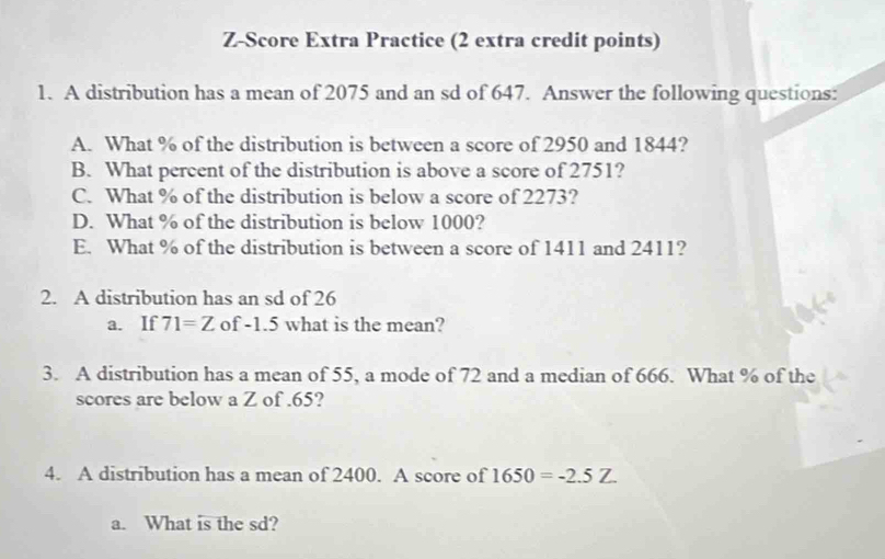 Z-Score Extra Practice (2 extra credit points) 
1. A distribution has a mean of 2075 and an sd of 647. Answer the following questions: 
A. What % of the distribution is between a score of 2950 and 1844? 
B. What percent of the distribution is above a score of 2751? 
C. What % of the distribution is below a score of 2273? 
D. What % of the distribution is below 1000? 
E. What % of the distribution is between a score of 1411 and 2411? 
2. A distribution has an sd of 26
a. If 71=Z of -1.5 what is the mean? 
3. A distribution has a mean of 55, a mode of 72 and a median of 666. What % of the 
scores are below a Z of .65? 
4. A distribution has a mean of 2400. A score of 1650=-2.5Z. 
a. What is the sd?