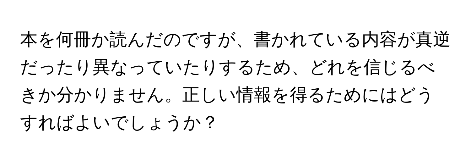 本を何冊か読んだのですが、書かれている内容が真逆だったり異なっていたりするため、どれを信じるべきか分かりません。正しい情報を得るためにはどうすればよいでしょうか？