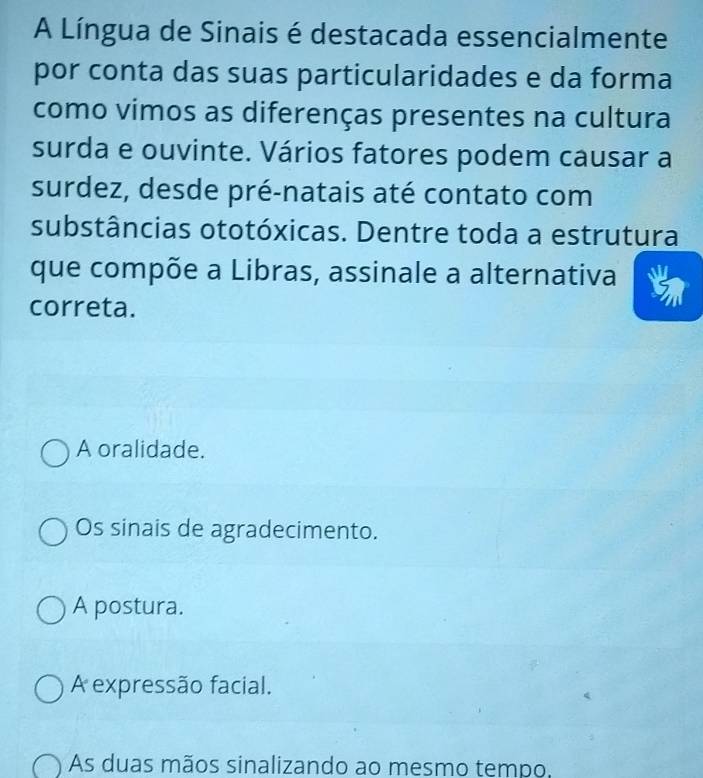 A Língua de Sinais é destacada essencialmente
por conta das suas particularidades e da forma
como vimos as diferenças presentes na cultura
surda e ouvinte. Vários fatores podem causar a
surdez, desde pré-natais até contato com
substâncias ototóxicas. Dentre toda a estrutura
que compõe a Libras, assinale a alternativa
correta.
A oralidade.
Os sinais de agradecimento.
A postura.
A expressão facial.
As duas mãos sinalizando ao mesmo tempo,