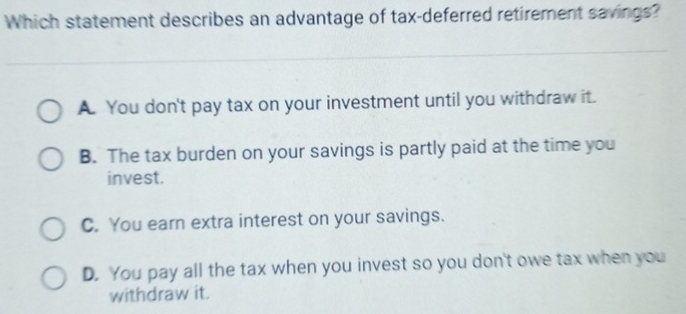 Which statement describes an advantage of tax-deferred retirement savings?
A. You don't pay tax on your investment until you withdraw it.
B. The tax burden on your savings is partly paid at the time you
invest.
C. You earn extra interest on your savings.
D. You pay all the tax when you invest so you don't owe tax when you
withdraw it.