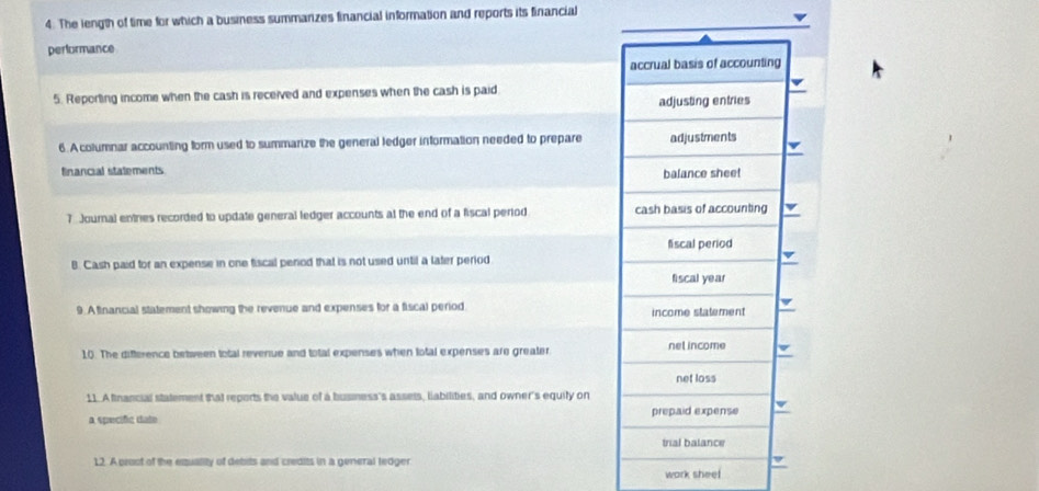 The length of time for which a business summarizes financial information and reports its financial 
performance 
accrual basis of accounting 
5. Reporting income when the cash is received and expenses when the cash is paid 
adjusting entries 
6. A columnar accounting form used to summarize the general ledger information needed to prepare adjustments 
financial statements balance sheet 
7 Journal entries recorded to update general ledger accounts at the end of a fiscal period cash basis of accounting 
fiscal period 
B. Cash paid for an expense in one fiscal period that is not used until a later period 
fiscal year 
9. Atinancial statement showing the revenue and expenses for a fiscal period income statement 
10. The difference between total revenue and total expenses when total expenses are greater net income 
net loss 
11. A financial statement that reports the value of a busmess's assets, liabilities, and owner's equity on 
a specifc date prepaid expense 
trial balance 
12. A proot of the exquality of debits and credits in a general tedger work sheel