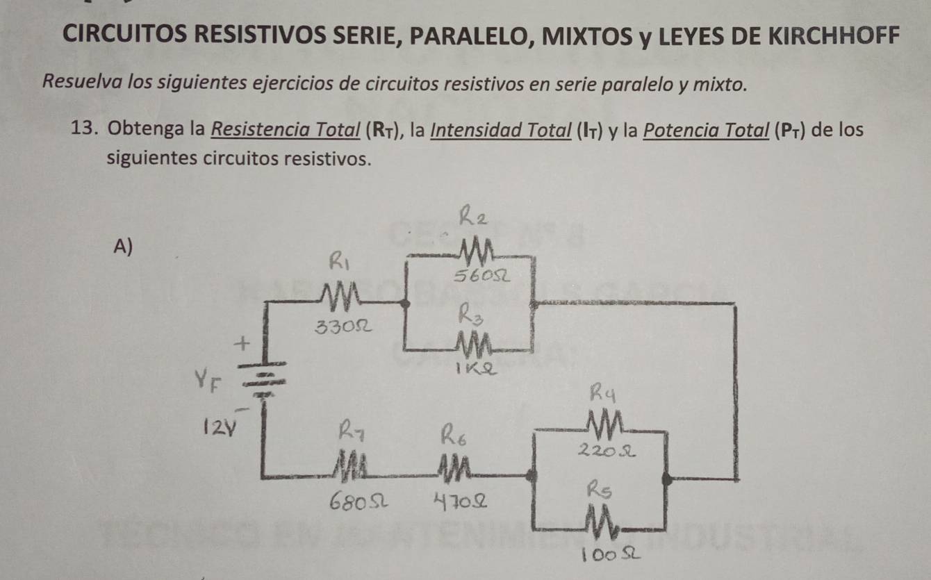 CIRCUITOS RESISTIVOS SERIE, PARALELO, MIXTOS y LEYES DE KIRCHHOFF 
Resuelva los siguientes ejercicios de circuitos resistivos en serie paralelo y mixto. 
13. Obtenga la Resistenciα Totαί (Rī), la Intensidad Totαί (けτ) γ la Potenciα Totαί (Ρī) de los 
siguientes circuitos resistivos. 
A)