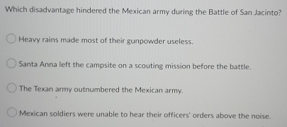 Which disadvantage hindered the Mexican army during the Battle of San Jacinto?
Heavy rains made most of their gunpowder useless.
Santa Anna left the campsite on a scouting mission before the battle.
The Texan army outnumbered the Mexican army.
Mexican soldiers were unable to hear their officers' orders above the noise.