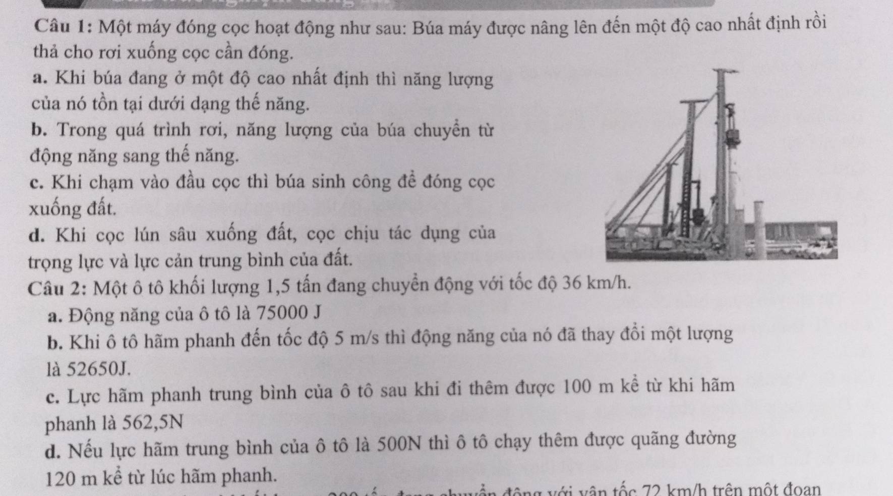 Một máy đóng cọc hoạt động như sau: Búa máy được nâng lên đến một độ cao nhất định rồi
thả cho rơi xuống cọc cần đóng.
a. Khi búa đang ở một độ cao nhất định thì năng lượng
của nó tồn tại dưới dạng thế năng.
b. Trong quá trình rơi, năng lượng của búa chuyền từ
động năng sang thế năng.
c. Khi chạm vào đầu cọc thì búa sinh công để đóng cọc
xuống đất.
d. Khi cọc lún sâu xuống đất, cọc chịu tác dụng của
trọng lực và lực cản trung bình của đất.
Câu 2: Một ô tô khối lượng 1,5 tấn đang chuyển động với tốc độ 36 km/h.
a. Động năng của ô tô là 75000 J
b. Khi ô tô hãm phanh đến tốc độ 5 m/s thì động năng của nó đã thay đổi một lượng
là 52650J.
c. Lực hãm phanh trung bình của ô tô sau khi đi thêm được 100 m kể từ khi hãm
phanh là 562, 5N
d. Nếu lực hãm trung bình của ô tô là 500N thì ô tô chạy thêm được quãng đường
120 m kể từ lúc hãm phanh.
động với vận tốc 72 km/h trên một đoan