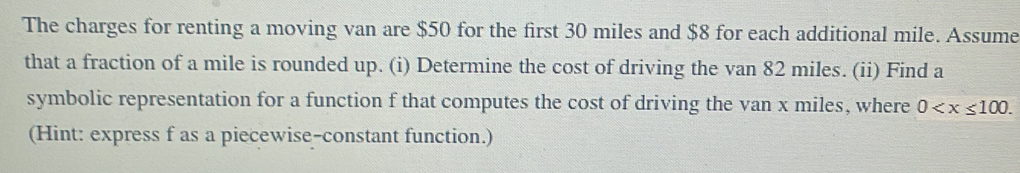 The charges for renting a moving van are $50 for the first 30 miles and $8 for each additional mile. Assume 
that a fraction of a mile is rounded up. (i) Determine the cost of driving the van 82 miles. (ii) Find a 
symbolic representation for a function f that computes the cost of driving the van x miles, where 0 . 
(Hint: express f as a piecewise-constant function.)