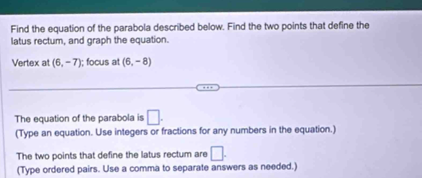 Find the equation of the parabola described below. Find the two points that define the 
latus rectum, and graph the equation. 
Vertex at (6,-7); focus at (6,-8)
The equation of the parabola is □. 
(Type an equation. Use integers or fractions for any numbers in the equation.) 
The two points that define the latus rectum are □. 
(Type ordered pairs. Use a comma to separate answers as needed.)