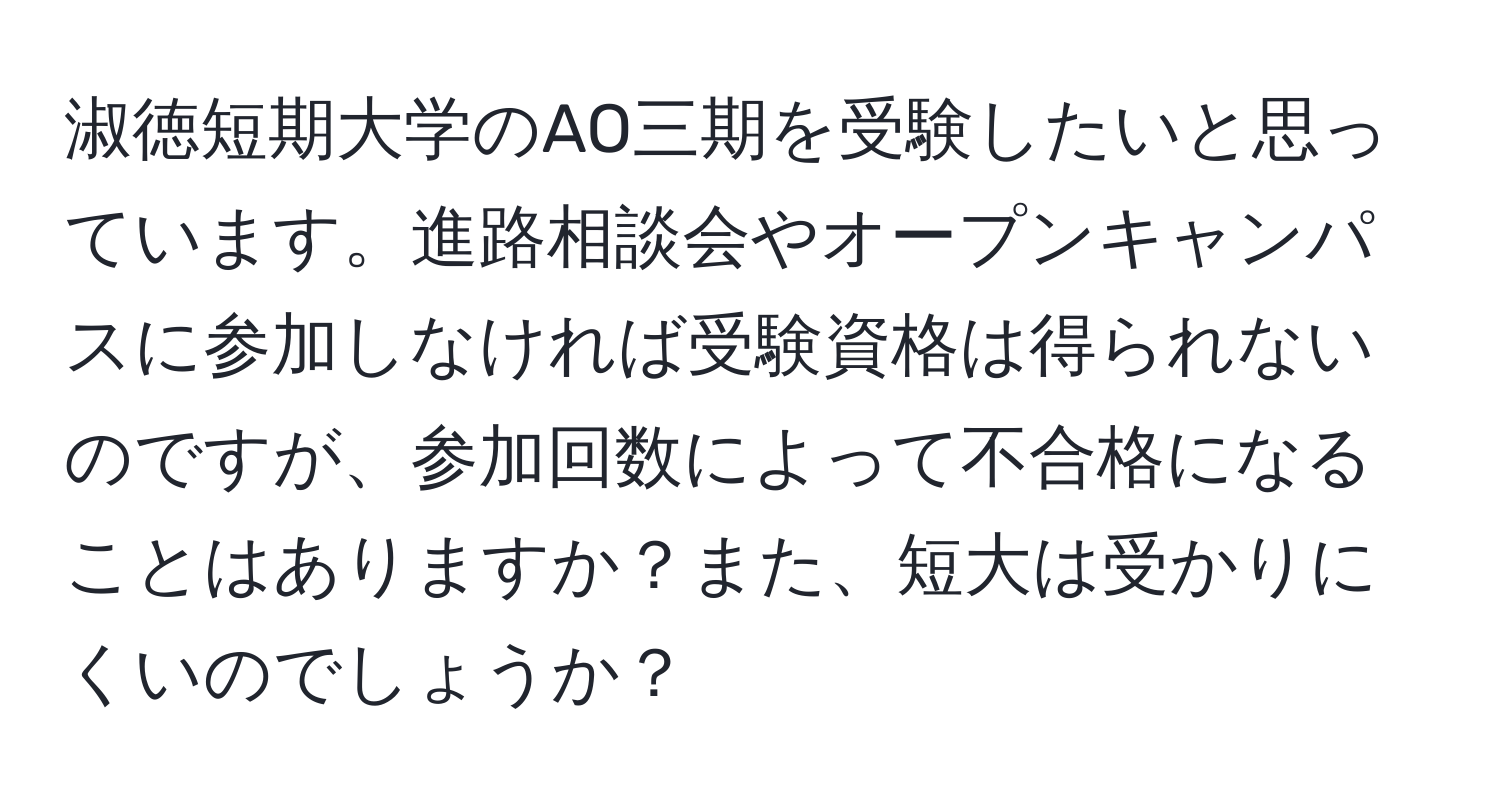 淑徳短期大学のAO三期を受験したいと思っています。進路相談会やオープンキャンパスに参加しなければ受験資格は得られないのですが、参加回数によって不合格になることはありますか？また、短大は受かりにくいのでしょうか？