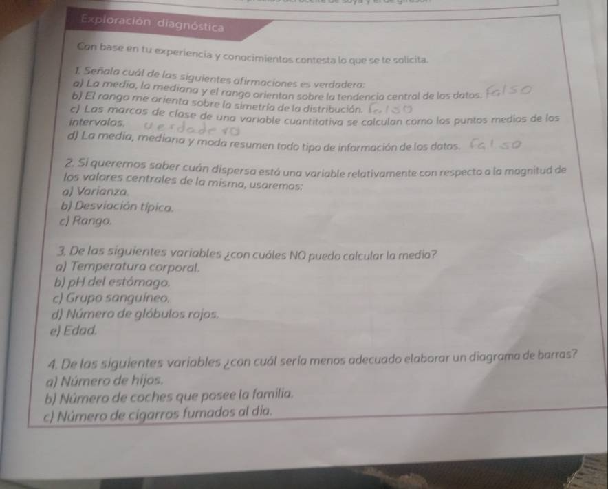 Exploración diagnóstica
Con base en tu experiencia y conocimientos contesta lo que se te solícita.
1. Señala cuál de las siguientes afirmaciones es verdadera:
a) La media, la mediana y el rango orientan sobre la tendencia central de los datos.
b) El rango me orienta sobre la simetria de la distribución.
c) Las marcas de clase de una variable cuantitativa se calculan como los puntos medios de los
intervalos.
d) La media, mediana y moda resumen todo tipo de información de los datos.
2. Si queremos saber cuán dispersa está una variable relativamente con respecto a la magnitud de
los valores centrales de la misma, usaremos:
a) Varianza.
b) Desviación típica.
c) Rango.
3. De las siguientes variables ¿con cuáles NO puedo calcular la media?
a) Temperatura corporal.
b) pH del estómago.
c) Grupo sanguíneo.
d) Número de glóbulos rojos.
e) Edad.
4. De las siguientes variables ¿con cuál sería menos adecuado elaborar un diagrama de barras?
a) Número de hijos.
b) Número de coches que posee la familia.
c) Número de cigarros fumados al dia.