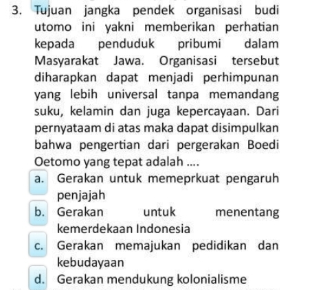 Tujuan jangka pendek organisasi budi
utomo ini yakni memberikan perhatian 
kepada penduduk pribumi dalam
Masyarakat Jawa. Organisasi tersebut
diharapkan dapat menjadi perhimpunan
yang lebih universal tanpa memandang
suku, kelamin dan juga kepercayaan. Dari
pernyataam di atas maka dapat disimpulkan
bahwa pengertian dari pergerakan Boedi
Oetomo yang tepat adalah ....
a. Gerakan untuk memeprkuat pengaruh
penjajah
b. Gerakan untuk menentang
kemerdekaan Indonesia
c. Gerakan memajukan pedidikan dan
kebudayaan
d. Gerakan mendukung kolonialisme