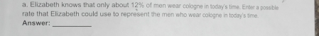 a, Elizabeth knows that only about 12% of men wear cologne in today's time. Enter a possible 
rate that Elizabeth could use to represent the men who wear cologne in today's time. 
Answer: 
_