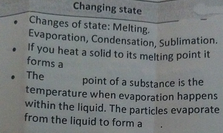 Changing state 
Changes of state: Melting, 
Evaporation, Condensation, Sublimation. 
If you heat a solid to its melting point it 
forms a 
The point of a substance is the 
temperature when evaporation happens 
within the liquid. The particles evaporate 
from the liquid to form a