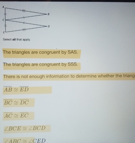 Select all that apply.
The triangles are congruent by SAS.
The triangles are congruent by SSS.
There is not enough information to determine whether the triang
overline AB≌ overline ED
overline BC≌ overline DC
overline AC≌ overline EC
∠ BCE≌ ∠ BCD
ABC≌ ∠ CED